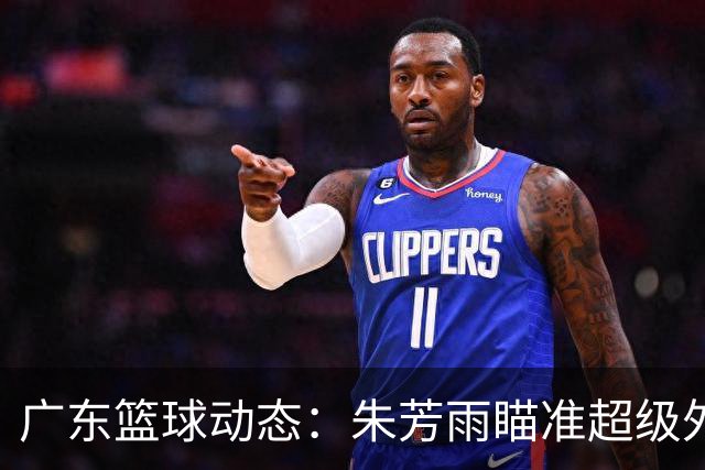 广东篮球动态：朱芳雨瞄准超级外援，杜润旺报价及徐杰征战德鲁联赛