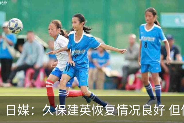 日媒：久保建英恢复情况良好 但仍或缺席与巴西的淘汰赛