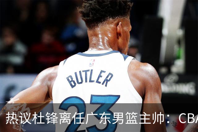 热议杜锋离任广东男篮主帅：CBA生涯执教大圆满 球迷祝福一切顺利