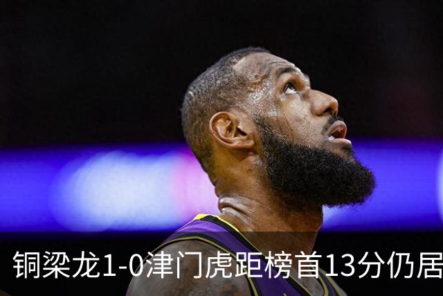 铜梁龙1-0津门虎距榜首13分仍居第2 肯帕努制胜 哈达斯绝平被吹
